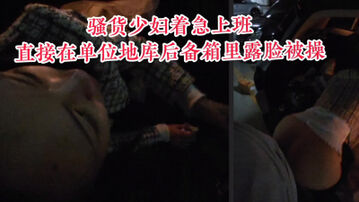 [原创] &ldquo;求你了，别干了让我去上班行吗&rdquo;为了赶时间在公司地库后备箱露脸偷情